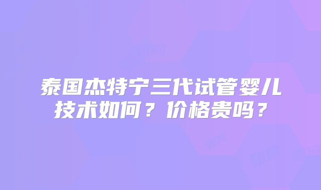 泰国杰特宁三代试管婴儿技术如何？价格贵吗？