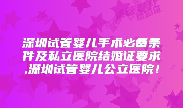 深圳试管婴儿手术必备条件及私立医院结婚证要求,深圳试管婴儿公立医院！