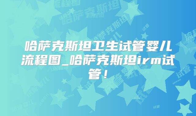 哈萨克斯坦卫生试管婴儿流程图_哈萨克斯坦irm试管！
