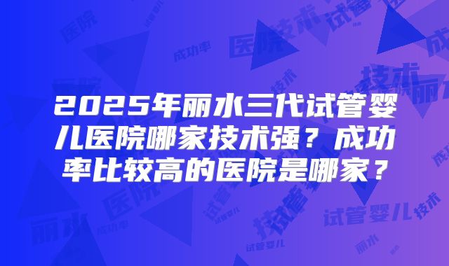 2025年丽水三代试管婴儿医院哪家技术强？成功率比较高的医院是哪家？