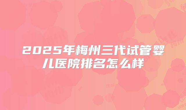 2025年梅州三代试管婴儿医院排名怎么样