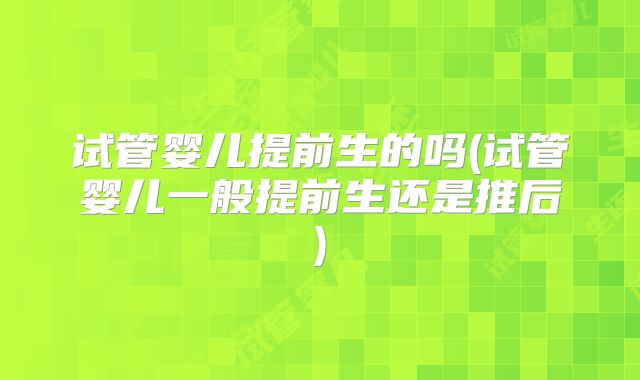 试管婴儿提前生的吗(试管婴儿一般提前生还是推后)