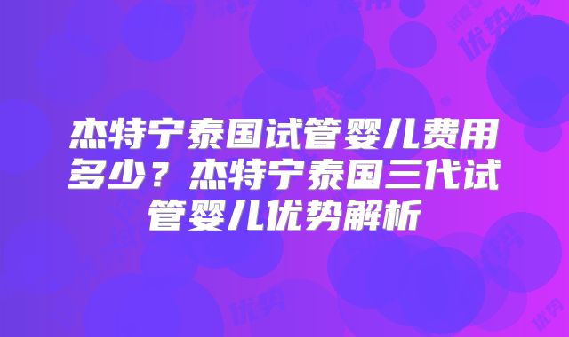 杰特宁泰国试管婴儿费用多少？杰特宁泰国三代试管婴儿优势解析