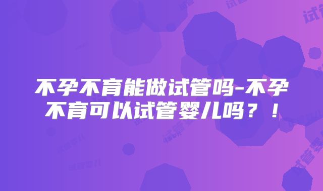 不孕不育能做试管吗-不孕不育可以试管婴儿吗？！
