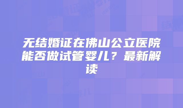无结婚证在佛山公立医院能否做试管婴儿？最新解读