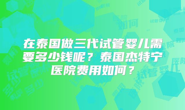 在泰国做三代试管婴儿需要多少钱呢？泰国杰特宁医院费用如何？