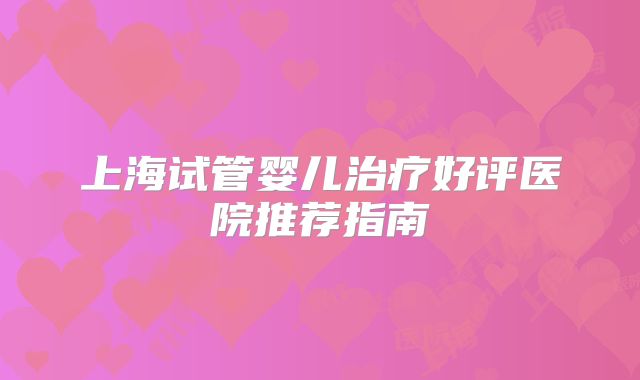 上海试管婴儿治疗好评医院推荐指南
