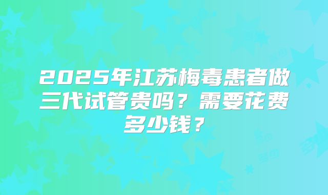 2025年江苏梅毒患者做三代试管贵吗?需要花费多少钱?