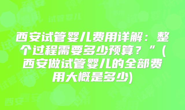 西安试管婴儿费用详解：整个过程需要多少预算？”(西安做试管婴儿的全部费用大概是多少)