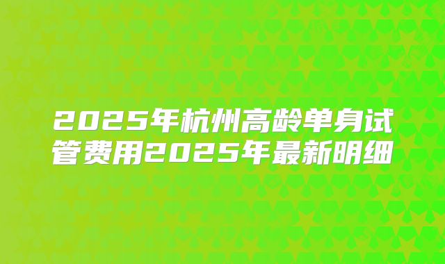 2025年杭州高龄单身试管费用2025年最新明细