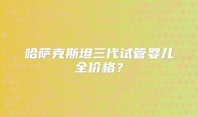 哈萨克斯坦三代试管婴儿全价格？