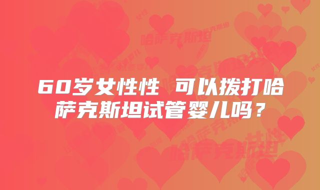 60岁女性性 可以拨打哈萨克斯坦试管婴儿吗？
