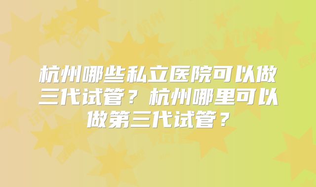 杭州哪些私立医院可以做三代试管？杭州哪里可以做第三代试管？
