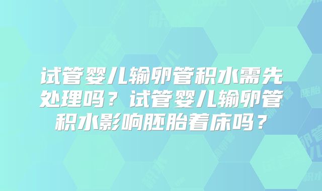 试管婴儿输卵管积水需先处理吗?试管婴儿输卵管积水影响胚胎着床吗?