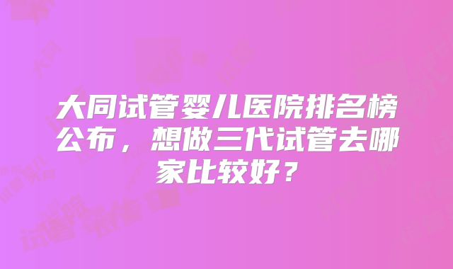 大同试管婴儿医院排名榜公布，想做三代试管去哪家比较好？