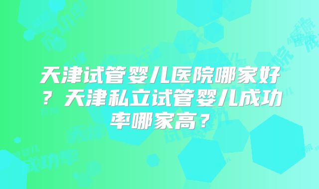 天津试管婴儿医院哪家好？天津私立试管婴儿成功率哪家高？