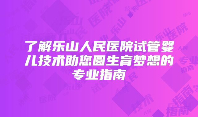 了解乐山人民医院试管婴儿技术助您圆生育梦想的专业指南