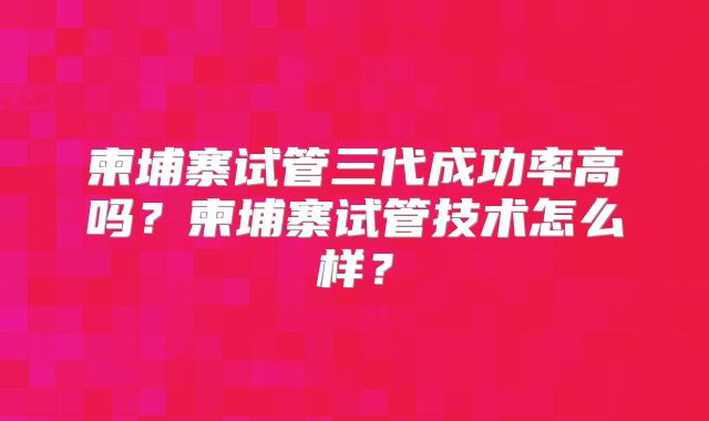 柬埔寨试管三代成功率高吗？柬埔寨试管技术怎么样？