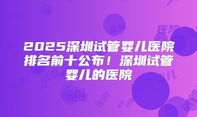 2025深圳试管婴儿医院排名前十公布!深圳试管婴儿的医院