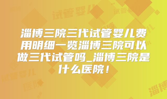 淄博三院三代试管婴儿费用明细一览淄博三院可以做三代试管吗_淄博三院是什么医院!