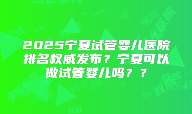 2025宁夏试管婴儿医院排名权威发布？宁夏可以做试管婴儿吗？？