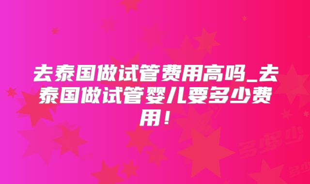 去泰国做试管费用高吗_去泰国做试管婴儿要多少费用!