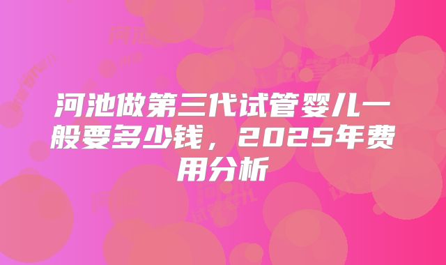 河池做第三代试管婴儿一般要多少钱，2025年费用分析