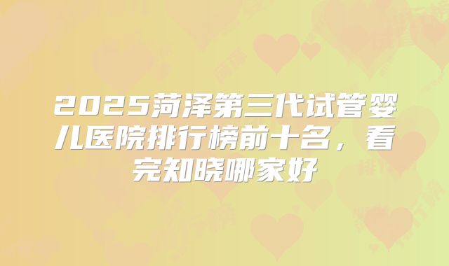 2025菏泽第三代试管婴儿医院排行榜前十名，看完知晓哪家好