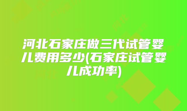 河北石家庄做三代试管婴儿费用多少(石家庄试管婴儿成功率)
