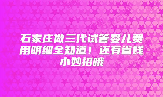石家庄做三代试管婴儿费用明细全知道！还有省钱小妙招哦