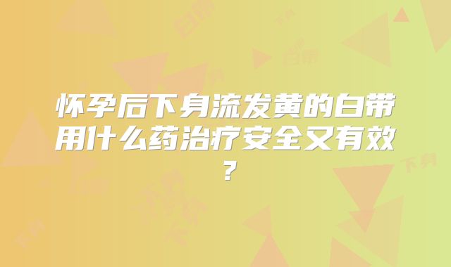 怀孕后下身流发黄的白带用什么药治疗安全又有效?