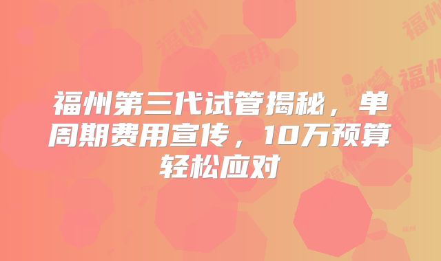 福州第三代试管揭秘，单周期费用宣传，10万预算轻松应对