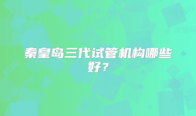 秦皇岛三代试管机构哪些好？