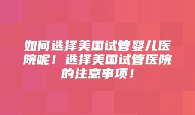 如何选择美国试管婴儿医院呢!选择美国试管医院的注意事项!