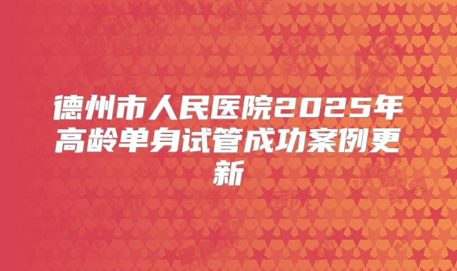 德州市人民医院2025年高龄单身试管成功案例更新