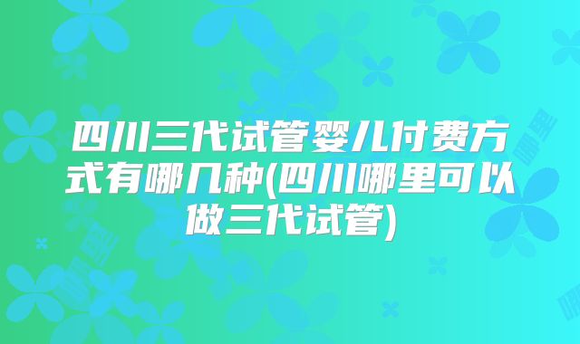 四川三代试管婴儿付费方式有哪几种(四川哪里可以做三代试管)