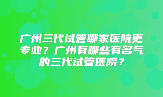 广州三代试管哪家医院更专业?广州有哪些有名气的三代试管医院?
