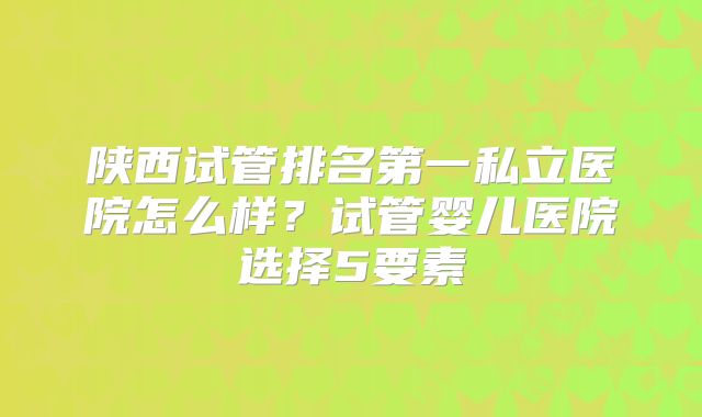 陕西试管排名第一私立医院怎么样？试管婴儿医院选择5要素