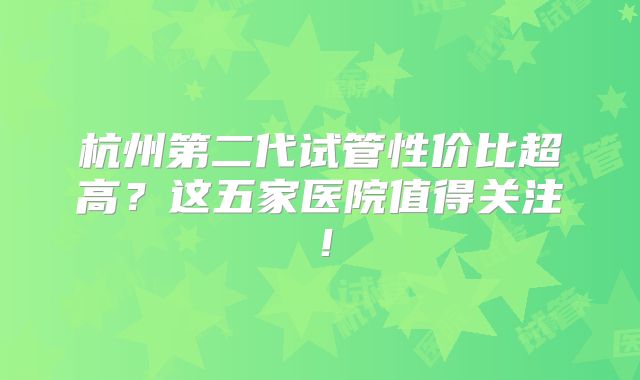 杭州第二代试管性价比超高?这五家医院值得关注!