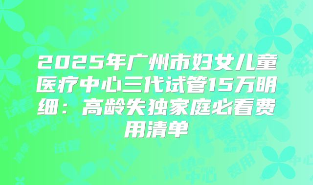 2025年广州市妇女儿童医疗中心三代试管15万明细:高龄失独家庭必看费用清单