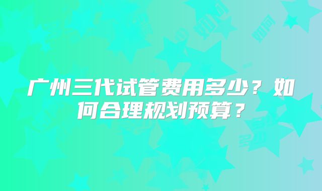 广州三代试管费用多少？如何合理规划预算？