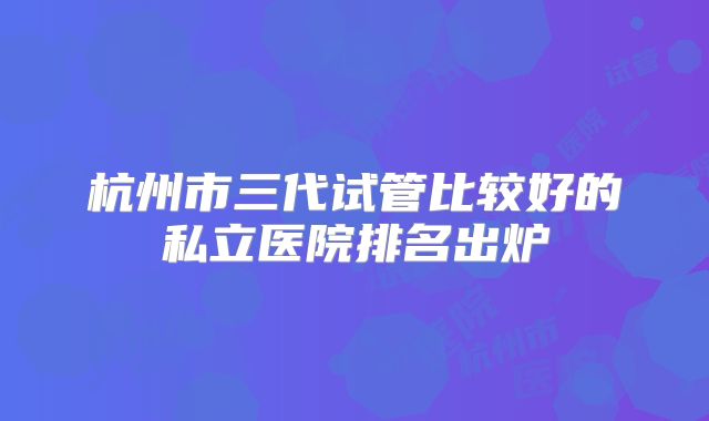 杭州市三代试管比较好的私立医院排名出炉