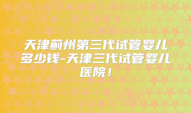 天津蓟州第三代试管婴儿多少钱-天津三代试管婴儿医院！