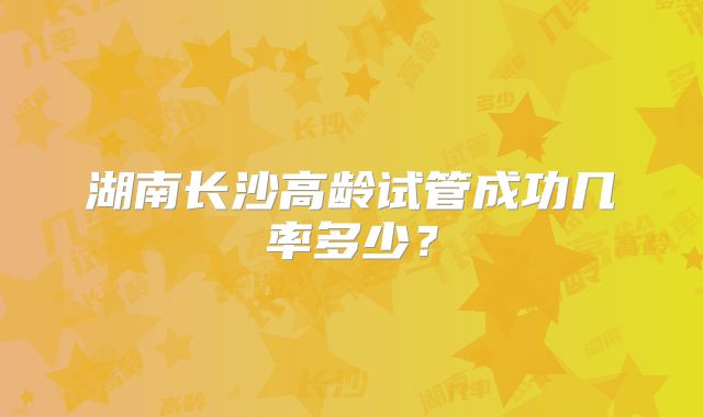 湖南长沙高龄试管成功几率多少？