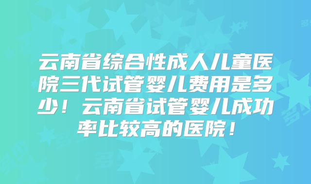 云南省综合性成人儿童医院三代试管婴儿费用是多少！云南省试管婴儿成功率比较高的医院！