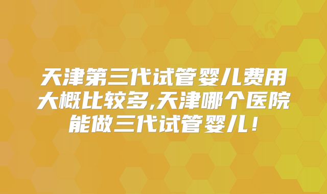 天津第三代试管婴儿费用大概比较多,天津哪个医院能做三代试管婴儿!