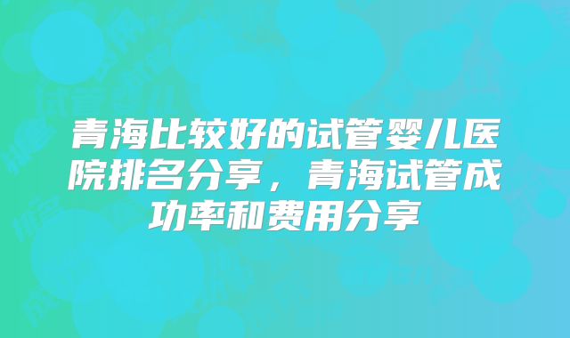 青海比较好的试管婴儿医院排名分享，青海试管成功率和费用分享