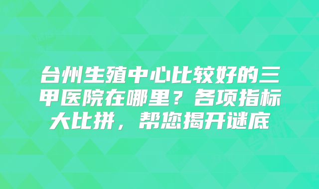 台州生殖中心比较好的三甲医院在哪里？各项指标大比拼，帮您揭开谜底
