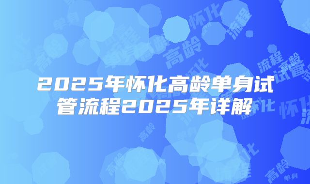 2025年怀化高龄单身试管流程2025年详解