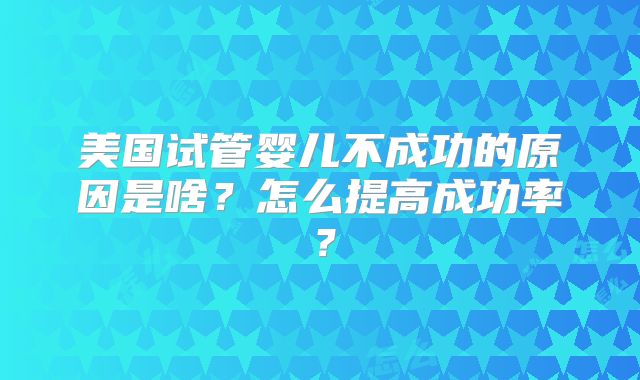 美国试管婴儿不成功的原因是啥?怎么提高成功率?